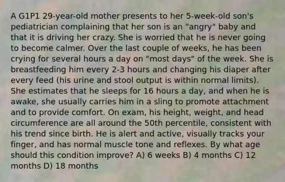 A G1P1 29-year-old mother presents to her 5-week-old son's pediatrician complaining that her son is an "angry" baby and that it is driving her crazy. She is worried that he is never going to become calmer. Over the last couple of weeks, he has been crying for several hours a day on "most days" of the week. She is breastfeeding him every 2-3 hours and changing his diaper after every feed (his urine and stool output is within normal limits). She estimates that he sleeps for 16 hours a day, and when he is awake, she usually carries him in a sling to promote attachment and to provide comfort. On exam, his height, weight, and head circumference are all around the 50th percentile, consistent with his trend since birth. He is alert and active, visually tracks your finger, and has normal muscle tone and reflexes. By what age should this condition improve? A) 6 weeks B) 4 months C) 12 months D) 18 months