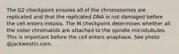 The G2 checkpoint ensures all of the chromosomes are replicated and that the replicated DNA is not damaged before the cell enters mitosis. The M checkpoint determines whether all the sister chromatids are attached to the spindle microtubules. This is important before the cell enters anaphase. See photo @jackwestin.com.