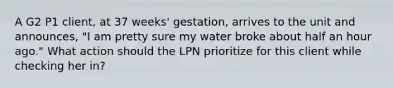 A G2 P1 client, at 37 weeks' gestation, arrives to the unit and announces, "I am pretty sure my water broke about half an hour ago." What action should the LPN prioritize for this client while checking her in?