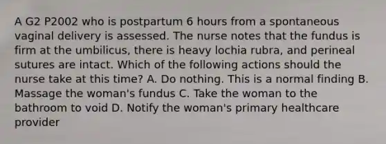 A G2 P2002 who is postpartum 6 hours from a spontaneous vaginal delivery is assessed. The nurse notes that the fundus is firm at the umbilicus, there is heavy lochia rubra, and perineal sutures are intact. Which of the following actions should the nurse take at this time? A. Do nothing. This is a normal finding B. Massage the woman's fundus C. Take the woman to the bathroom to void D. Notify the woman's primary healthcare provider