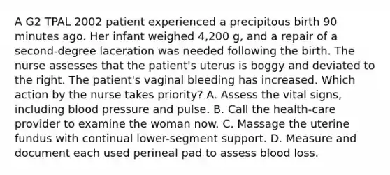 A G2 TPAL 2002 patient experienced a precipitous birth 90 minutes ago. Her infant weighed 4,200 g, and a repair of a second-degree laceration was needed following the birth. The nurse assesses that the patient's uterus is boggy and deviated to the right. The patient's vaginal bleeding has increased. Which action by the nurse takes priority? A. Assess the vital signs, including blood pressure and pulse. B. Call the health-care provider to examine the woman now. C. Massage the uterine fundus with continual lower-segment support. D. Measure and document each used perineal pad to assess blood loss.