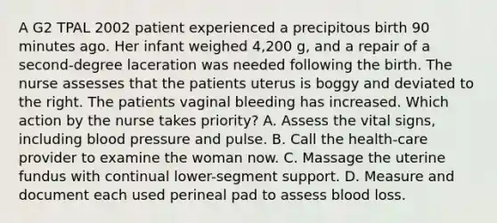 A G2 TPAL 2002 patient experienced a precipitous birth 90 minutes ago. Her infant weighed 4,200 g, and a repair of a second-degree laceration was needed following the birth. The nurse assesses that the patients uterus is boggy and deviated to the right. The patients vaginal bleeding has increased. Which action by the nurse takes priority? A. Assess the vital signs, including blood pressure and pulse. B. Call the health-care provider to examine the woman now. C. Massage the uterine fundus with continual lower-segment support. D. Measure and document each used perineal pad to assess blood loss.