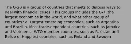 The G-20 is a group of countries that meets to discuss ways to deal with financial crises. This groups includes the G-7, the largest economies in the world, and what other group of countries? a. Largest emerging economies, such as Argentina and Brazil b. Most trade-dependent countries, such as Jamaica and Vietnam c. WTO member countries, such as Pakistan and Belize d. Happiest countries, such as Finland and Sweden