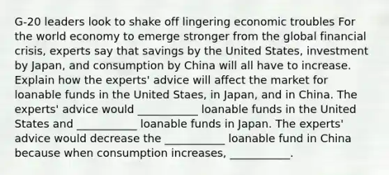 G-20 leaders look to shake off lingering economic troubles For the world economy to emerge stronger from the global financial crisis, experts say that savings by the United States, investment by Japan, and consumption by China will all have to increase. Explain how the experts' advice will affect the market for loanable funds in the United Staes, in Japan, and in China. The experts' advice would ___________ loanable funds in the United States and ___________ loanable funds in Japan. The experts' advice would decrease the ___________ loanable fund in China because when consumption increases, ___________.