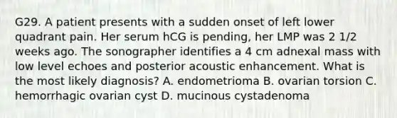 G29. A patient presents with a sudden onset of left lower quadrant pain. Her serum hCG is pending, her LMP was 2 1/2 weeks ago. The sonographer identifies a 4 cm adnexal mass with low level echoes and posterior acoustic enhancement. What is the most likely diagnosis? A. endometrioma B. ovarian torsion C. hemorrhagic ovarian cyst D. mucinous cystadenoma