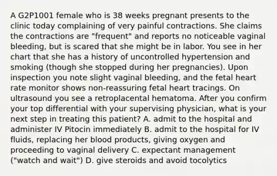 A G2P1001 female who is 38 weeks pregnant presents to the clinic today complaining of very painful contractions. She claims the contractions are "frequent" and reports no noticeable vaginal bleeding, but is scared that she might be in labor. You see in her chart that she has a history of uncontrolled hypertension and smoking (though she stopped during her pregnancies). Upon inspection you note slight vaginal bleeding, and the fetal heart rate monitor shows non-reassuring fetal heart tracings. On ultrasound you see a retroplacental hematoma. After you confirm your top differential with your supervising physician, what is your next step in treating this patient? A. admit to the hospital and administer IV Pitocin immediately B. admit to the hospital for IV fluids, replacing her blood products, giving oxygen and proceeding to vaginal delivery C. expectant management ("watch and wait") D. give steroids and avoid tocolytics