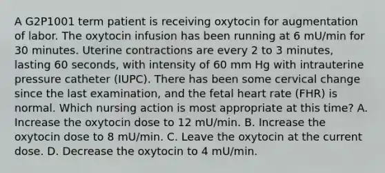 A G2P1001 term patient is receiving oxytocin for augmentation of labor. The oxytocin infusion has been running at 6 mU/min for 30 minutes. Uterine contractions are every 2 to 3 minutes, lasting 60 seconds, with intensity of 60 mm Hg with intrauterine pressure catheter (IUPC). There has been some cervical change since the last examination, and the fetal heart rate (FHR) is normal. Which nursing action is most appropriate at this time? A. Increase the oxytocin dose to 12 mU/min. B. Increase the oxytocin dose to 8 mU/min. C. Leave the oxytocin at the current dose. D. Decrease the oxytocin to 4 mU/min.