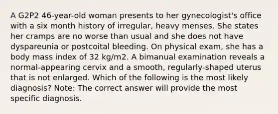 A G2P2 46-year-old woman presents to her gynecologist's office with a six month history of irregular, heavy menses. She states her cramps are no worse than usual and she does not have dyspareunia or postcoital bleeding. On physical exam, she has a body mass index of 32 kg/m2. A bimanual examination reveals a normal-appearing cervix and a smooth, regularly-shaped uterus that is not enlarged. Which of the following is the most likely diagnosis? Note: The correct answer will provide the most specific diagnosis.