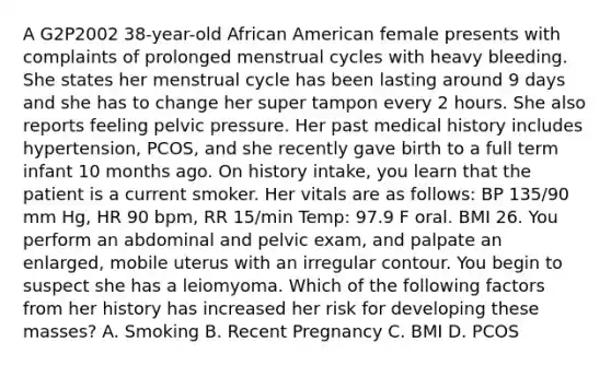 A G2P2002 38-year-old African American female presents with complaints of prolonged menstrual cycles with heavy bleeding. She states her menstrual cycle has been lasting around 9 days and she has to change her super tampon every 2 hours. She also reports feeling pelvic pressure. Her past medical history includes hypertension, PCOS, and she recently gave birth to a full term infant 10 months ago. On history intake, you learn that the patient is a current smoker. Her vitals are as follows: BP 135/90 mm Hg, HR 90 bpm, RR 15/min Temp: 97.9 F oral. BMI 26. You perform an abdominal and pelvic exam, and palpate an enlarged, mobile uterus with an irregular contour. You begin to suspect she has a leiomyoma. Which of the following factors from her history has increased her risk for developing these masses? A. Smoking B. Recent Pregnancy C. BMI D. PCOS