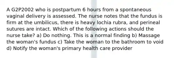 A G2P2002 who is postpartum 6 hours from a spontaneous vaginal delivery is assessed. The nurse notes that the fundus is firm at the umbilicus, there is heavy lochia rubra, and perineal sutures are intact. Which of the following actions should the nurse take? a) Do nothing. This is a normal finding b) Massage the woman's fundus c) Take the woman to the bathroom to void d) Notify the woman's primary health care provider