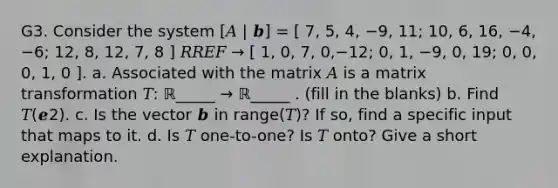 G3. Consider the system [𝐴 | 𝒃] = [ 7, 5, 4, −9, 11; 10, 6, 16, −4, −6; 12, 8, 12, 7, 8 ] 𝑅𝑅𝐸𝐹 → [ 1, 0, 7, 0,−12; 0, 1, −9, 0, 19; 0, 0, 0, 1, 0 ]. a. Associated with the matrix 𝐴 is a matrix transformation 𝑇: ℝ_____ → ℝ_____ . (fill in the blanks) b. Find 𝑇(𝒆2). c. Is the vector 𝒃 in range(𝑇)? If so, find a specific input that maps to it. d. Is 𝑇 one-to-one? Is 𝑇 onto? Give a short explanation.