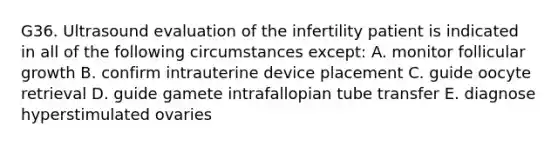 G36. Ultrasound evaluation of the infertility patient is indicated in all of the following circumstances except: A. monitor follicular growth B. confirm intrauterine device placement C. guide oocyte retrieval D. guide gamete intrafallopian tube transfer E. diagnose hyperstimulated ovaries