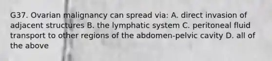 G37. Ovarian malignancy can spread via: A. direct invasion of adjacent structures B. the lymphatic system C. peritoneal fluid transport to other regions of the abdomen-pelvic cavity D. all of the above