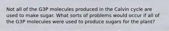 Not all of the G3P molecules produced in the Calvin cycle are used to make sugar. What sorts of problems would occur if all of the G3P molecules were used to produce sugars for the plant?