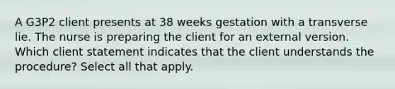 A G3P2 client presents at 38 weeks gestation with a transverse lie. The nurse is preparing the client for an external version. Which client statement indicates that the client understands the ​procedure? Select all that apply.