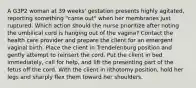 A G3P2 woman at 39 weeks' gestation presents highly agitated, reporting something "came out" when her membranes just ruptured. Which action should the nurse prioritize after noting the umbilical cord is hanging out of the vagina? Contact the health care provider and prepare the client for an emergent vaginal birth. Place the client in Trendelenburg position and gently attempt to reinsert the cord. Put the client in bed immediately, call for help, and lift the presenting part of the fetus off the cord. With the client in lithotomy position, hold her legs and sharply flex them toward her shoulders.