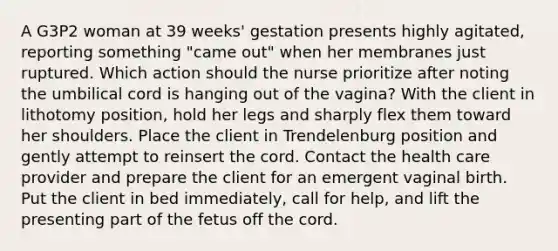 A G3P2 woman at 39 weeks' gestation presents highly agitated, reporting something "came out" when her membranes just ruptured. Which action should the nurse prioritize after noting the umbilical cord is hanging out of the vagina? With the client in lithotomy position, hold her legs and sharply flex them toward her shoulders. Place the client in Trendelenburg position and gently attempt to reinsert the cord. Contact the health care provider and prepare the client for an emergent vaginal birth. Put the client in bed immediately, call for help, and lift the presenting part of the fetus off the cord.