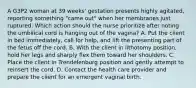 A G3P2 woman at 39 weeks' gestation presents highly agitated, reporting something "came out" when her membranes just ruptured. Which action should the nurse prioritize after noting the umbilical cord is hanging out of the vagina? A. Put the client in bed immediately, call for help, and lift the presenting part of the fetus off the cord. B. With the client in lithotomy position, hold her legs and sharply flex them toward her shoulders. C. Place the client in Trendelenburg position and gently attempt to reinsert the cord. D. Contact the health care provider and prepare the client for an emergent vaginal birth.