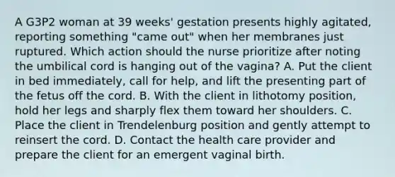 A G3P2 woman at 39 weeks' gestation presents highly agitated, reporting something "came out" when her membranes just ruptured. Which action should the nurse prioritize after noting the umbilical cord is hanging out of the vagina? A. Put the client in bed immediately, call for help, and lift the presenting part of the fetus off the cord. B. With the client in lithotomy position, hold her legs and sharply flex them toward her shoulders. C. Place the client in Trendelenburg position and gently attempt to reinsert the cord. D. Contact the health care provider and prepare the client for an emergent vaginal birth.