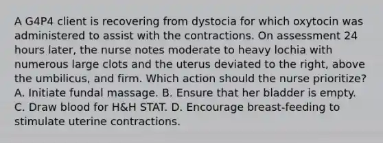 A G4P4 client is recovering from dystocia for which oxytocin was administered to assist with the contractions. On assessment 24 hours later, the nurse notes moderate to heavy lochia with numerous large clots and the uterus deviated to the right, above the umbilicus, and firm. Which action should the nurse prioritize? A. Initiate fundal massage. B. Ensure that her bladder is empty. C. Draw blood for H&H STAT. D. Encourage breast-feeding to stimulate uterine contractions.