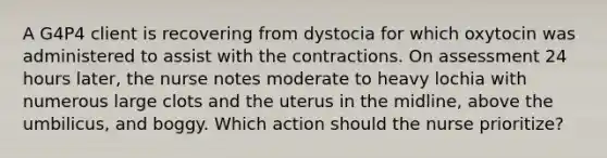 A G4P4 client is recovering from dystocia for which oxytocin was administered to assist with the contractions. On assessment 24 hours later, the nurse notes moderate to heavy lochia with numerous large clots and the uterus in the midline, above the umbilicus, and boggy. Which action should the nurse prioritize?