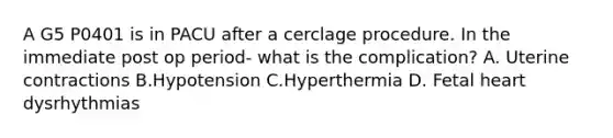 A G5 P0401 is in PACU after a cerclage procedure. In the immediate post op period- what is the complication? A. Uterine contractions B.Hypotension C.Hyperthermia D. Fetal heart dysrhythmias