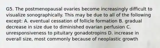 G5. The postmenopausal ovaries become increasingly difficult to visualize sonographically. This may be due to all of the following except: A. eventual cessation of follicle formation B. gradual decrease in size due to diminished ovarian perfusion C. unresponsiveness to pituitary gonadotropins D. increase in overall size, most commonly because of neoplastic growth