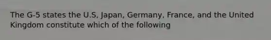 The G-5 states the U.S, Japan, Germany, France, and the United Kingdom constitute which of the following