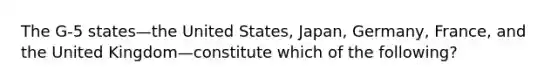 The G-5 states—the United States, Japan, Germany, France, and the United Kingdom—constitute which of the following?