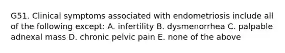 G51. Clinical symptoms associated with endometriosis include all of the following except: A. infertility B. dysmenorrhea C. palpable adnexal mass D. chronic pelvic pain E. none of the above