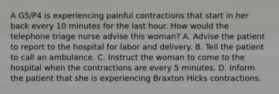 A G5/P4 is experiencing painful contractions that start in her back every 10 minutes for the last hour. How would the telephone triage nurse advise this woman? A. Advise the patient to report to the hospital for labor and delivery. B. Tell the patient to call an ambulance. C. Instruct the woman to come to the hospital when the contractions are every 5 minutes. D. Inform the patient that she is experiencing Braxton Hicks contractions.