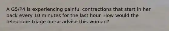 A G5/P4 is experiencing painful contractions that start in her back every 10 minutes for the last hour. How would the telephone triage nurse advise this woman?