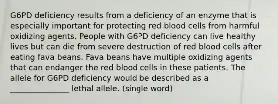 G6PD deficiency results from a deficiency of an enzyme that is especially important for protecting red blood cells from harmful oxidizing agents. People with G6PD deficiency can live healthy lives but can die from severe destruction of red blood cells after eating fava beans. Fava beans have multiple oxidizing agents that can endanger the red blood cells in these patients. The allele for G6PD deficiency would be described as a _______________ lethal allele. (single word)