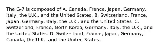 The G-7 is composed of A. Canada, France, Japan, Germany, Italy, the U.K., and the United States. B. Switzerland, France, Japan, Germany, Italy, the U.K., and the United States. C. Switzerland, France, North Korea, Germany, Italy, the U.K., and the United States. D. Switzerland, France, Japan, Germany, Canada, the U.K., and the United States.