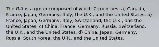 The G-7 is a group composed of which 7 countries: a) Canada, France, Japan, Germany, Italy, the U.K., and the United States. b) France, Japan, Germany, Italy, Switzerland, the U.K., and the United States. c) China, France, Germany, Russia, Switzerland, the U.K., and the United States. d) China, Japan, Germany, Russia, South Korea, the U.K., and the United States.