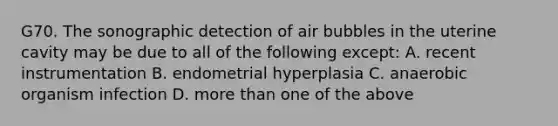 G70. The sonographic detection of air bubbles in the uterine cavity may be due to all of the following except: A. recent instrumentation B. endometrial hyperplasia C. anaerobic organism infection D. more than one of the above