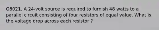 G8021. A 24-volt source is required to furnish 48 watts to a parallel circuit consisting of four resistors of equal value. What is the voltage drop across each resistor ?