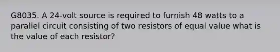 G8035. A 24-volt source is required to furnish 48 watts to a parallel circuit consisting of two resistors of equal value what is the value of each resistor?