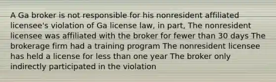 A Ga broker is not responsible for his nonresident affiliated licensee's violation of Ga license law, in part, The nonresident licensee was affiliated with the broker for fewer than 30 days The brokerage firm had a training program The nonresident licensee has held a license for less than one year The broker only indirectly participated in the violation