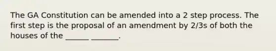 The GA Constitution can be amended into a 2 step process. The first step is the proposal of an amendment by 2/3s of both the houses of the ______ _______.