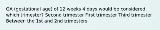 GA (gestational age) of 12 weeks 4 days would be considered which trimester? Second trimester First trimester Third trimester Between the 1st and 2nd trimesters