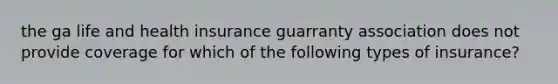 the ga life and health insurance guarranty association does not provide coverage for which of the following types of insurance?