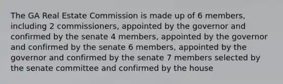 The GA Real Estate Commission is made up of 6 members, including 2 commissioners, appointed by the governor and confirmed by the senate 4 members, appointed by the governor and confirmed by the senate 6 members, appointed by the governor and confirmed by the senate 7 members selected by the senate committee and confirmed by the house