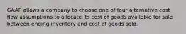 GAAP allows a company to choose one of four alternative cost flow assumptions to allocate its cost of goods available for sale between ending inventory and cost of goods sold.