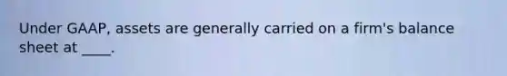Under GAAP, assets are generally carried on a firm's balance sheet at ____.
