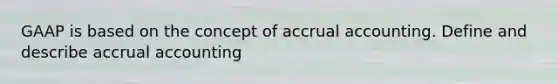 GAAP is based on the concept of accrual accounting. Define and describe accrual accounting