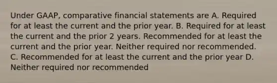 Under GAAP, comparative financial statements are A. Required for at least the current and the prior year. B. Required for at least the current and the prior 2 years. Recommended for at least the current and the prior year. Neither required nor recommended. C. Recommended for at least the current and the prior year D. Neither required nor recommended