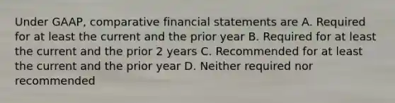 Under GAAP, comparative financial statements are A. Required for at least the current and the prior year B. Required for at least the current and the prior 2 years C. Recommended for at least the current and the prior year D. Neither required nor recommended