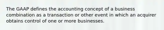 The GAAP defines the accounting concept of a business combination as a transaction or other event in which an acquirer obtains control of one or more businesses.