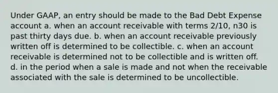 Under GAAP, an entry should be made to the Bad Debt Expense account a. when an account receivable with terms 2/10, n30 is past thirty days due. b. when an account receivable previously written off is determined to be collectible. c. when an account receivable is determined not to be collectible and is written off. d. in the period when a sale is made and not when the receivable associated with the sale is determined to be uncollectible.